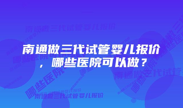 南通做三代试管婴儿报价，哪些医院可以做？