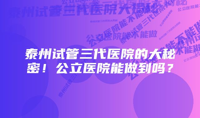 泰州试管三代医院的大秘密！公立医院能做到吗？