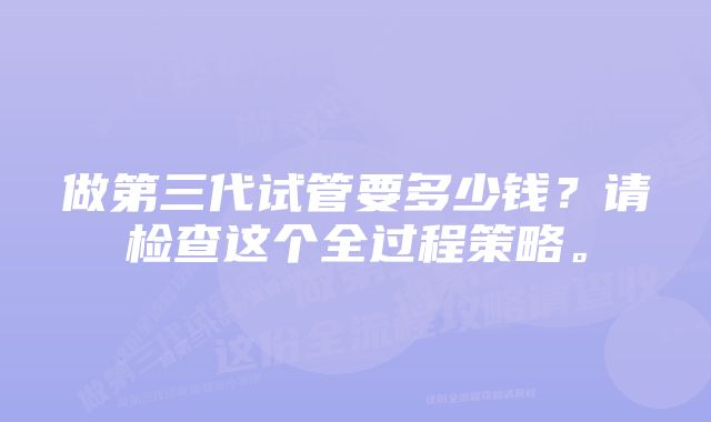 做第三代试管要多少钱？请检查这个全过程策略。