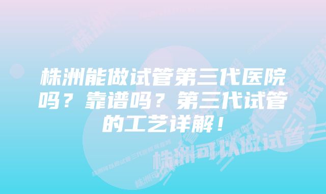 株洲能做试管第三代医院吗？靠谱吗？第三代试管的工艺详解！