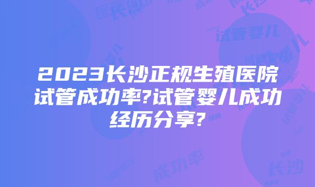 2023长沙正规生殖医院试管成功率?试管婴儿成功经历分享?