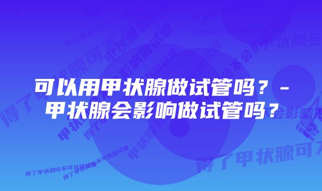 可以用甲状腺做试管吗？-甲状腺会影响做试管吗？