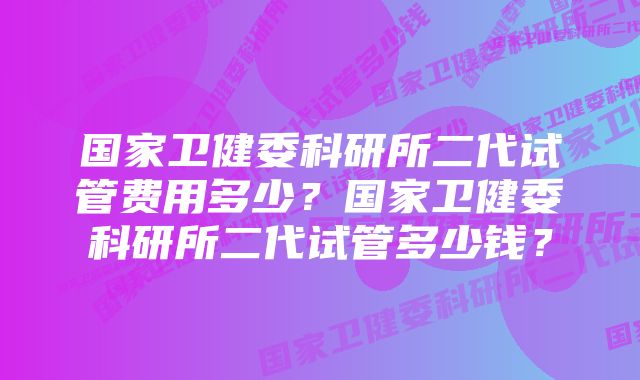 国家卫健委科研所二代试管费用多少？国家卫健委科研所二代试管多少钱？