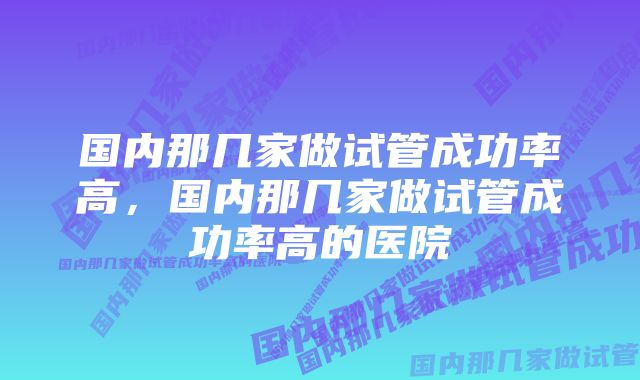 国内那几家做试管成功率高，国内那几家做试管成功率高的医院