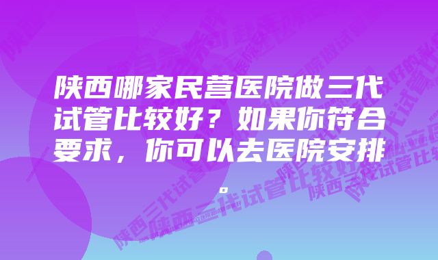 陕西哪家民营医院做三代试管比较好？如果你符合要求，你可以去医院安排。