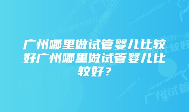 广州哪里做试管婴儿比较好广州哪里做试管婴儿比较好？