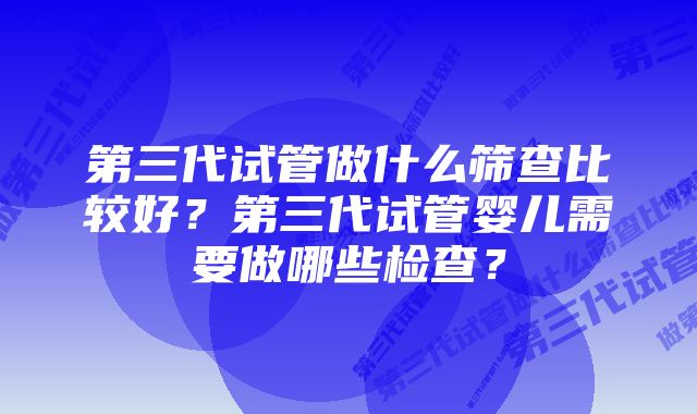 第三代试管做什么筛查比较好？第三代试管婴儿需要做哪些检查？