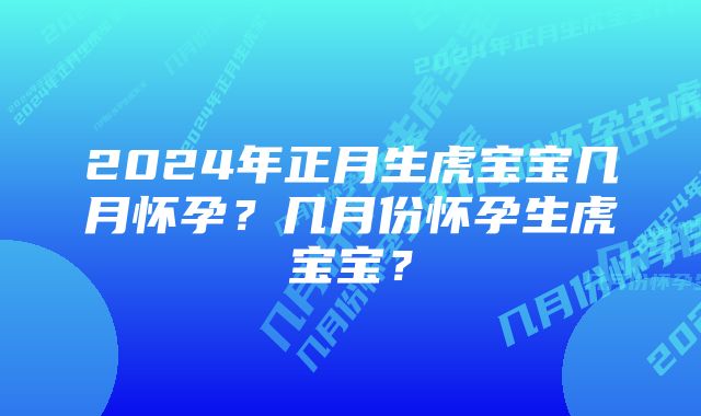 2024年正月生虎宝宝几月怀孕？几月份怀孕生虎宝宝？