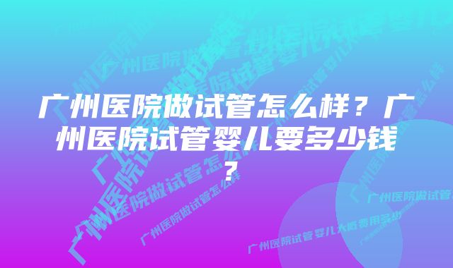 广州医院做试管怎么样？广州医院试管婴儿要多少钱？