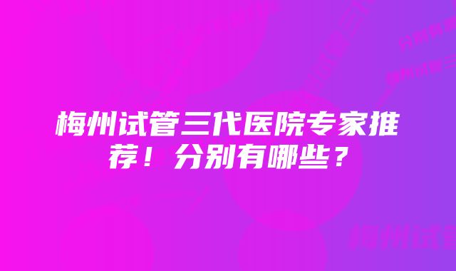 梅州试管三代医院专家推荐！分别有哪些？