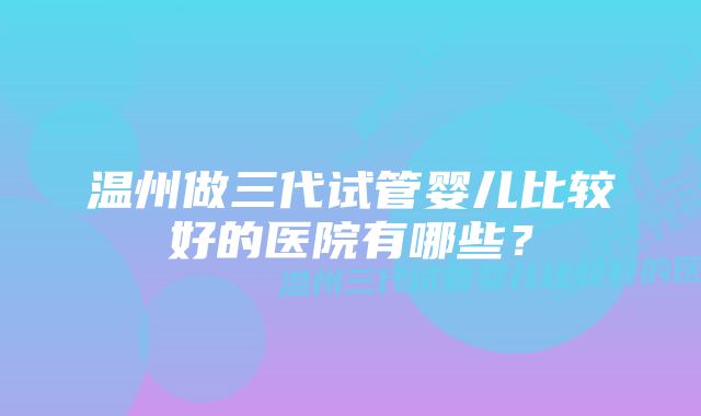 温州做三代试管婴儿比较好的医院有哪些？