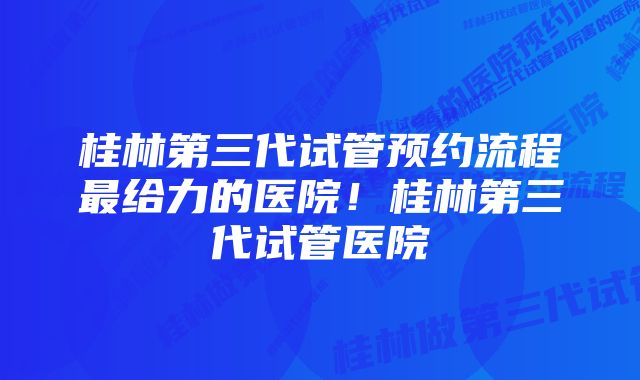 桂林第三代试管预约流程最给力的医院！桂林第三代试管医院