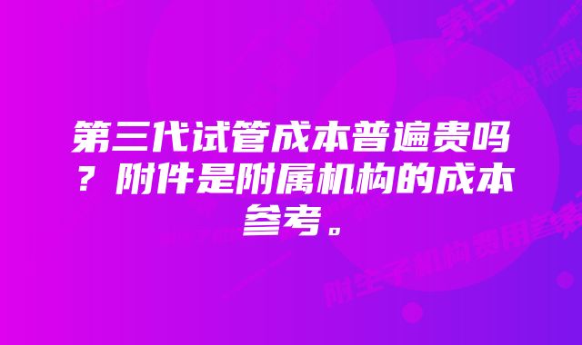 第三代试管成本普遍贵吗？附件是附属机构的成本参考。