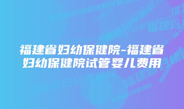 福建省妇幼保健院-福建省妇幼保健院试管婴儿费用