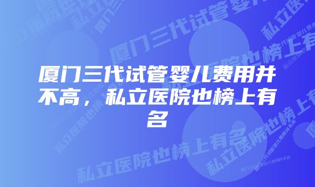 厦门三代试管婴儿费用并不高，私立医院也榜上有名