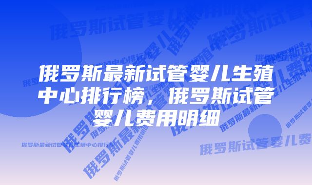 俄罗斯最新试管婴儿生殖中心排行榜，俄罗斯试管婴儿费用明细