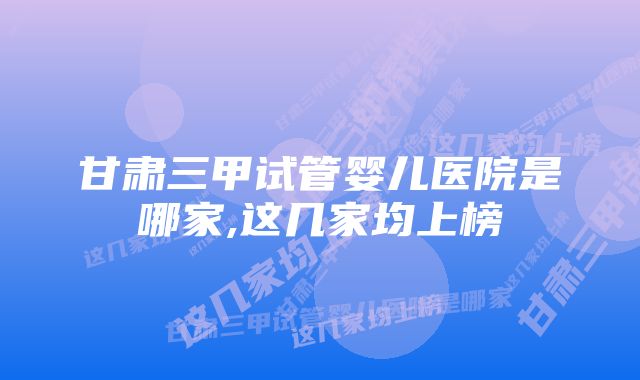 甘肃三甲试管婴儿医院是哪家,这几家均上榜