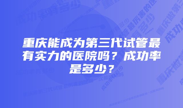 重庆能成为第三代试管最有实力的医院吗？成功率是多少？