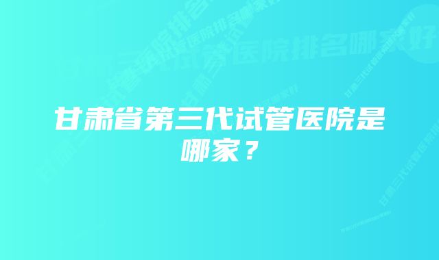 甘肃省第三代试管医院是哪家？