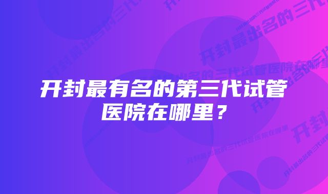 开封最有名的第三代试管医院在哪里？