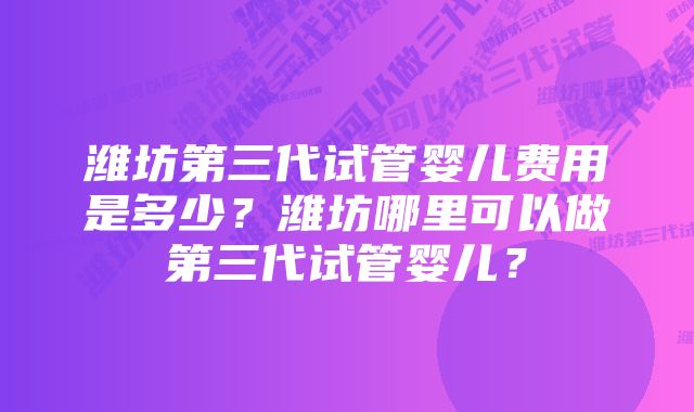 潍坊第三代试管婴儿费用是多少？潍坊哪里可以做第三代试管婴儿？