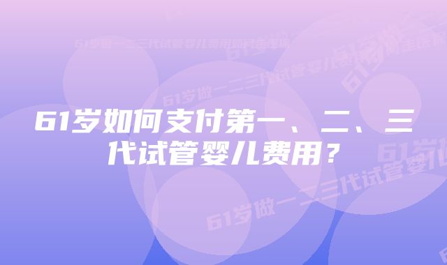 61岁如何支付第一、二、三代试管婴儿费用？