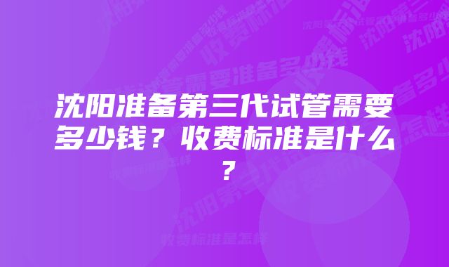 沈阳准备第三代试管需要多少钱？收费标准是什么？