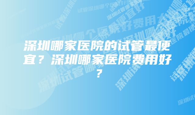 深圳哪家医院的试管最便宜？深圳哪家医院费用好？