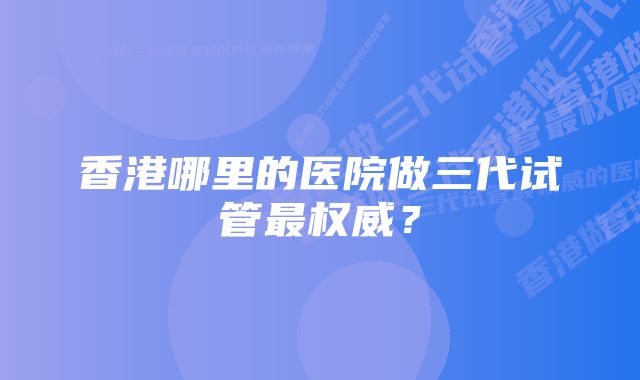 香港哪里的医院做三代试管最权威？