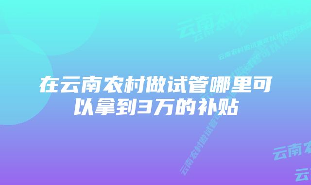 在云南农村做试管哪里可以拿到3万的补贴