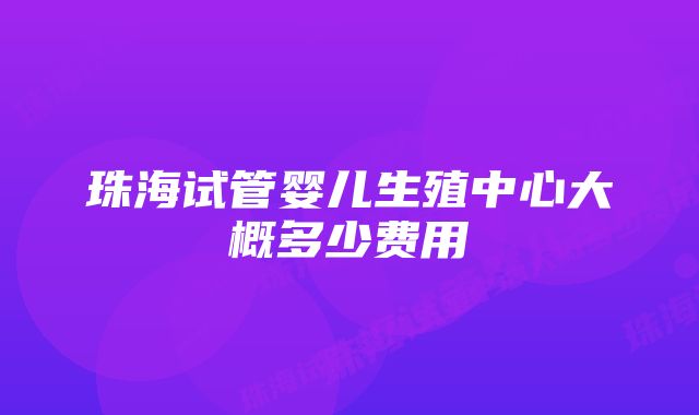 珠海试管婴儿生殖中心大概多少费用