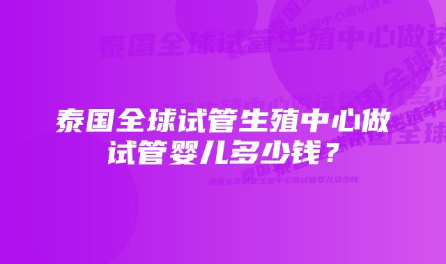 泰国全球试管生殖中心做试管婴儿多少钱？