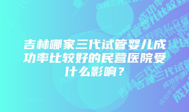 吉林哪家三代试管婴儿成功率比较好的民营医院受什么影响？