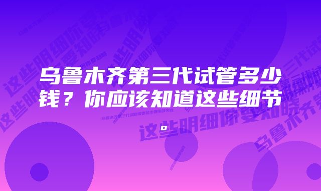 乌鲁木齐第三代试管多少钱？你应该知道这些细节。