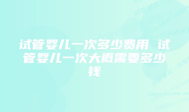 试管婴儿一次多少费用 试管婴儿一次大概需要多少钱