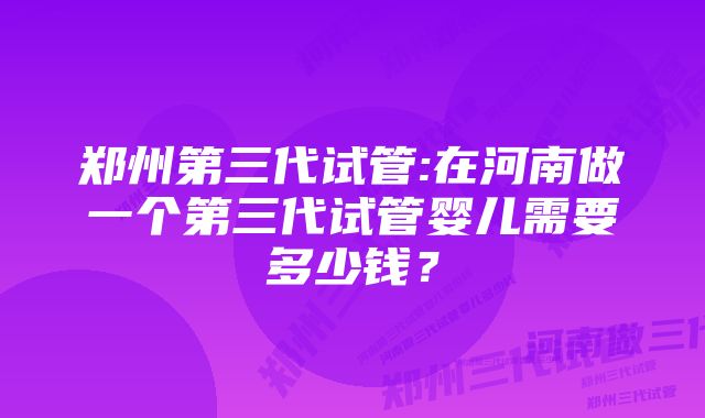 郑州第三代试管:在河南做一个第三代试管婴儿需要多少钱？