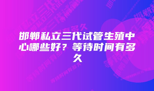 邯郸私立三代试管生殖中心哪些好？等待时间有多久