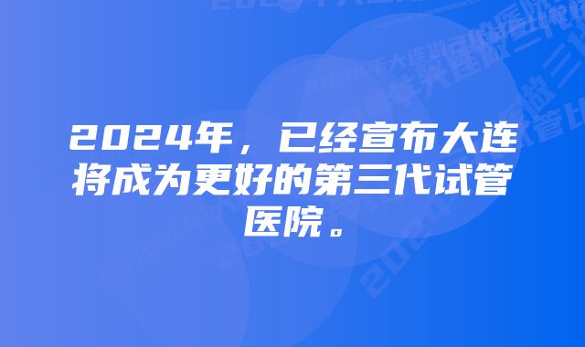 2024年，已经宣布大连将成为更好的第三代试管医院。