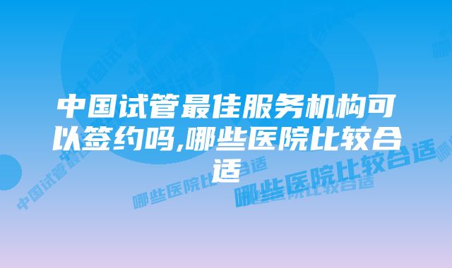 中国试管最佳服务机构可以签约吗,哪些医院比较合适