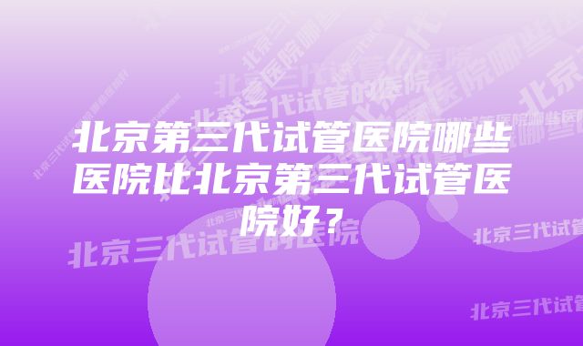 北京第三代试管医院哪些医院比北京第三代试管医院好？