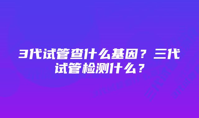 3代试管查什么基因？三代试管检测什么？