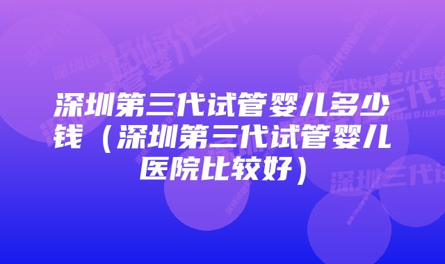 深圳第三代试管婴儿多少钱（深圳第三代试管婴儿医院比较好）