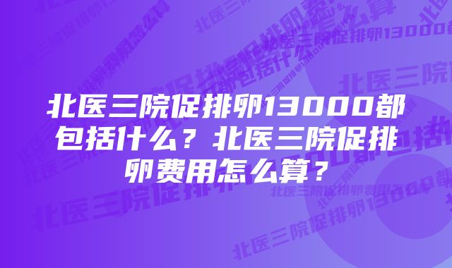 北医三院促排卵13000都包括什么？北医三院促排卵费用怎么算？