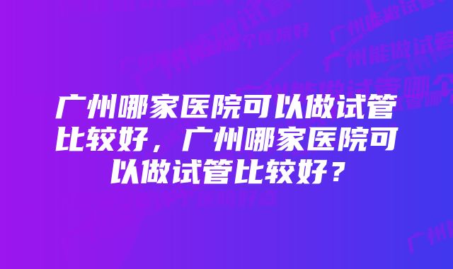 广州哪家医院可以做试管比较好，广州哪家医院可以做试管比较好？