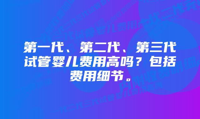 第一代、第二代、第三代试管婴儿费用高吗？包括费用细节。