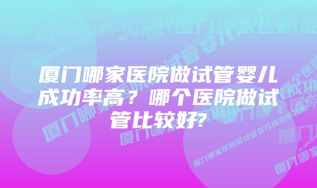 厦门哪家医院做试管婴儿成功率高？哪个医院做试管比较好?