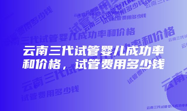 云南三代试管婴儿成功率和价格，试管费用多少钱