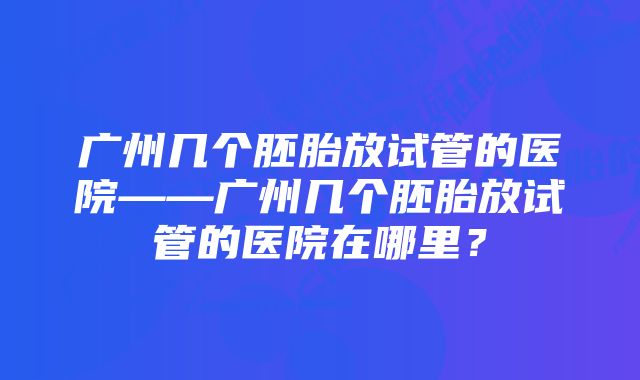 广州几个胚胎放试管的医院——广州几个胚胎放试管的医院在哪里？