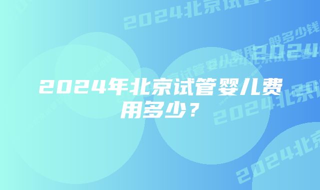 2024年北京试管婴儿费用多少？