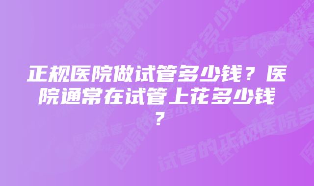 正规医院做试管多少钱？医院通常在试管上花多少钱？